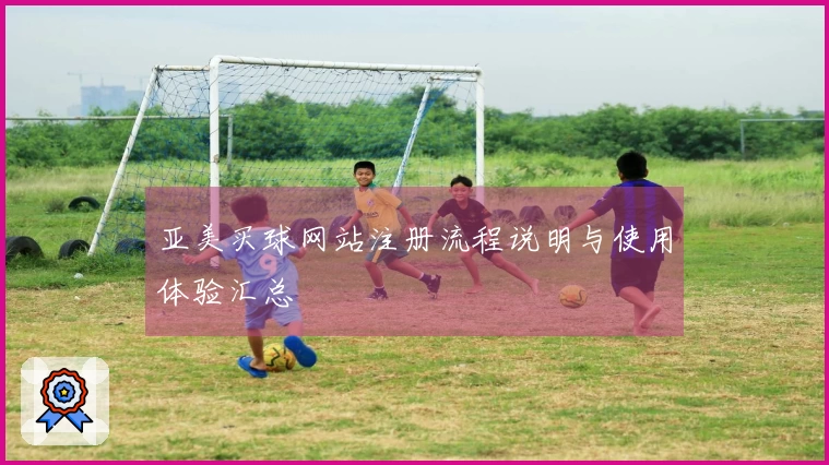 亚美买球网站注册流程说明与使用体验汇总